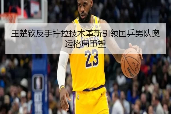 王楚钦反手拧拉技术革新引领国乒男队奥运格局重塑