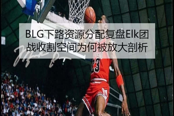 BLG下路资源分配复盘Elk团战收割空间为何被放大剖析
