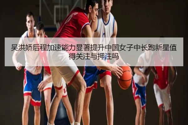 吴洪娇后程加速能力显著提升中国女子中长跑新星值得关注与押注吗
